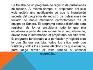 Se trataba de un programa de registro de pulsaciones 
de teclado. Al mismo tiempo, el propietario del sitio 
web recibía una notificación de que la instalación 
secreta del programa de registro de pulsaciones de 
teclado se había efectuado correctamente en el 
equipo de Sandra. El programa estaba diseñado para 
registrar, de forma encubierta todo lo que ella 
escribiera a partir de ese momento y, seguidamente, 
enviar toda la información al propietario del sitio web. 
El programa funcionaba a la perfección y registró todo 
lo que Sandra escribía, todos los sitios web que 
visitaba y todos los correos electrónicos que enviaba, 
para luego remitir el texto robado al criminal 
cibernético. 
 