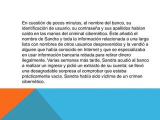 En cuestión de pocos minutos, el nombre del banco, su 
identificación de usuario, su contraseña y sus apellidos habían 
caído en las manos del criminal cibernético. Éste añadió el 
nombre de Sandra y toda la información relacionada a una larga 
lista con nombres de otros usuarios desprevenidos y la vendió a 
alguien que había conocido en Internet y que se especializaba 
en usar información bancaria robada para retirar dinero 
ilegalmente. Varias semanas más tarde, Sandra acudió al banco 
a realizar un ingreso y pidió un extracto de su cuenta; se llevó 
una desagradable sorpresa al comprobar que estaba 
prácticamente vacía. Sandra había sido víctima de un crimen 
cibernético. 
 