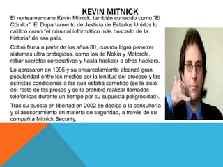 KEVIN MITNICK 
El norteamericano Kevin Mitnick, también conocido como “El 
Cóndor”. El Departamento de Justicia de Estados Unidos lo 
calificó como “el criminal informático más buscado de la 
historia" de ese país. 
Cobró fama a partir de los años 80, cuando logró penetrar 
sistemas ultra protegidos, como los de Nokia y Motorola, 
robar secretos corporativos y hasta hackear a otros hackers. 
Lo apresaron en 1995 y su encarcelamiento alcanzó gran 
popularidad entre los medios por la lentitud del proceso y las 
estrictas condiciones a las que estaba sometido (se le aisló 
del resto de los presos y se le prohibió realizar llamadas 
telefónicas durante un tiempo por su supuesta peligrosidad). 
Tras su puesta en libertad en 2002 se dedica a la consultoría 
y el asesoramiento en materia de seguridad, a través de su 
compañía Mitnick Security. 
 