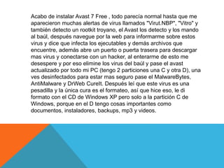Acabo de instalar Avast 7 Free , todo parecía normal hasta que me 
aparecieron muchas alertas de virus llamados "Virut.NBP", "Vitro" y 
también detecto un rootkit troyano, el Avast los detecto y los mando 
al baúl, después navegue por la web para informarme sobre estos 
virus y dice que infecta los ejecutables y demás archivos que 
encuentre, además abre un puerto o puerta trasera para descargar 
mas virus y conectarse con un hacker, al enterarme de esto me 
desespere y por eso elimine los virus del baúl y pase el avast 
actualizado por todo mi PC (tengo 2 particiones una C y otra D), una 
ves desinfectados para estar mas seguro pase el MalwareBytes, 
AntiMalware y DrWeb CureIt. Después leí que este virus es una 
pesadilla y la única cura es el formateo, así que hice eso, le di 
formato con el CD de Windows XP pero solo a la partición C de 
Windows, porque en el D tengo cosas importantes como 
documentos, instaladores, backups, mp3 y videos. 
 