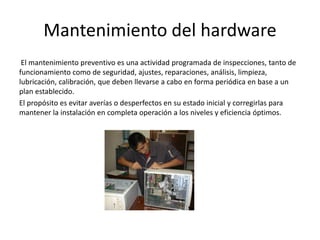 Mantenimiento del hardware
El mantenimiento preventivo es una actividad programada de inspecciones, tanto de
funcionamiento como de seguridad, ajustes, reparaciones, análisis, limpieza,
lubricación, calibración, que deben llevarse a cabo en forma periódica en base a un
plan establecido.
El propósito es evitar averías o desperfectos en su estado inicial y corregirlas para
mantener la instalación en completa operación a los niveles y eficiencia óptimos.
 