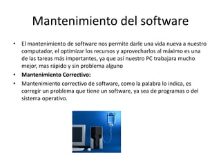 Mantenimiento del software
• El mantenimiento de software nos permite darle una vida nueva a nuestro
computador, el optimizar los recursos y aprovecharlos al máximo es una
de las tareas más importantes, ya que así nuestro PC trabajara mucho
mejor, mas rápido y sin problema alguno
• Mantenimiento Correctivo:
• Mantenimiento correctivo de software, como la palabra lo indica, es
corregir un problema que tiene un software, ya sea de programas o del
sistema operativo.
 
