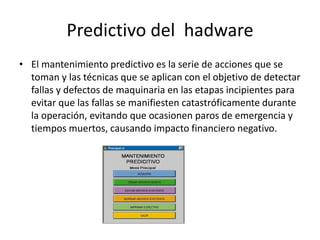 Predictivo del hadware
• El mantenimiento predictivo es la serie de acciones que se
toman y las técnicas que se aplican con el objetivo de detectar
fallas y defectos de maquinaria en las etapas incipientes para
evitar que las fallas se manifiesten catastróficamente durante
la operación, evitando que ocasionen paros de emergencia y
tiempos muertos, causando impacto financiero negativo.
 