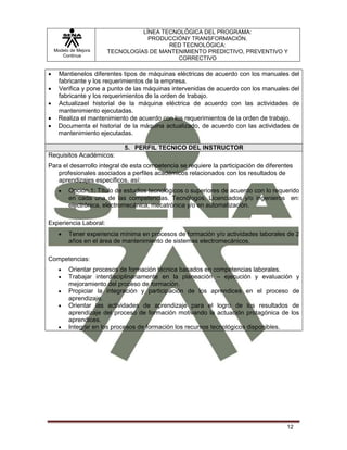 Modelo de Mejora
Continua
LÍNEA TECNOLÓGICA DEL PROGRAMA:
PRODUCCIÓNY TRANSFORMACIÓN.
RED TECNOLÓGICA:
TECNOLOGÍAS DE MANTENIMIENTO PREDICTIVO, PREVENTIVO Y
CORRECTIVO
12
 Mantienelos diferentes tipos de máquinas eléctricas de acuerdo con los manuales del
fabricante y los requerimientos de la empresa.
 Verifica y pone a punto de las máquinas intervenidas de acuerdo con los manuales del
fabricante y los requerimientos de la orden de trabajo.
 Actualizael historial de la máquina eléctrica de acuerdo con las actividades de
mantenimiento ejecutadas.
 Realiza el mantenimiento de acuerdo con los requerimientos de la orden de trabajo.
 Documenta el historial de la máquina actualizado, de acuerdo con las actividades de
mantenimiento ejecutadas.
5. PERFIL TECNICO DEL INSTRUCTOR
Requisitos Académicos:
Para el desarrollo integral de esta competencia se requiere la participación de diferentes
profesionales asociados a perfiles académicos relacionados con los resultados de
aprendizajes específicos, así:
 Opción 1: Título de estudios tecnológicos o superiores de acuerdo con lo requerido
en cada una de las competencias. Tecnólogos, Licenciados y/o ingenieros en:
electrónica, electromecánica, mecatrónica y/o en automatización.
Experiencia Laboral:
 Tener experiencia mínima en procesos de formación y/o actividades laborales de 2
años en el área de mantenimiento de sistemas electromecánicos.
Competencias:
 Orientar procesos de formación técnica basados en competencias laborales.
 Trabajar interdisciplinariamente en la planeación – ejecución y evaluación y
mejoramiento del proceso de formación.
 Propiciar la integración y participación de los aprendices en el proceso de
aprendizaje.
 Orientar las actividades de aprendizaje para el logro de los resultados de
aprendizaje del proceso de formación motivando la actuación protagónica de los
aprendices.
 Integrar en los procesos de formación los recursos tecnológicos disponibles.
 