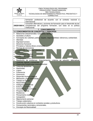 Modelo de Mejora
Continua
LÍNEA TECNOLÓGICA DEL PROGRAMA:
PRODUCCIÓNY TRANSFORMACIÓN.
RED TECNOLÓGICA:
TECNOLOGÍAS DE MANTENIMIENTO PREDICTIVO, PREVENTIVO Y
CORRECTIVO
23
formación profesional de acuerdo con el contexto nacional e
internacional.
24020150014
Concertar alternativas y acciones de formación para el desarrollo de las
competencias del programa formación, con base en la política
institucional.
7. CONOCIMIENTOS
3.1 CONOCIMIENTOS DE CONCEPTOS Y PRINCIPIOS
 Relaciones interpersonales: Conceptos, tipología.
 Sociedad y Cultura.
 Conceptos de: Libertad, justicia, respeto, responsabilidad, tolerancia y solidaridad.
 Alteridad
 Dignidad humana
 Derechos Humanos
 Principios y Valores éticos universales
 Normas de convivencia
 Constitución Política de Colombia
 Criticidad.
 Pensamiento Creativo.
 Inteligencias múltiples.
 Pensamiento Critico
 Resolución de problemas: Argumentación, criterios de solución. alternativas
creativas, lógicas y coherentes
 Objetividad-Subjetividad-Intersubjetividad
 Toma de decisiones
 Asertividad
 Lógica
 Coherencia
 Autonomía
 Desarrollo Humano Integral
 Motivación y Auto aprendizaje
 Trabajo en Equipo
 Racionalidad
 Inteligencia Emocional
 Entorno y Contexto
 Conocimiento de sí mismo
 Proyecto de Vida
 Resiliencia
 Pensamiento creativo
 Autogestión
 Mejoramiento personal
 Trabajo colaborativo
 Construcción colectiva en contextos sociales y productivos.
 Componentes racionales y emocionales.
 Concepto de Racionalidad
 