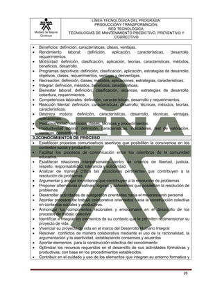 Modelo de Mejora
Continua
LÍNEA TECNOLÓGICA DEL PROGRAMA:
PRODUCCIÓNY TRANSFORMACIÓN.
RED TECNOLÓGICA:
TECNOLOGÍAS DE MANTENIMIENTO PREDICTIVO, PREVENTIVO Y
CORRECTIVO
26
 Beneficios: definición, características, clases, ventajas.
 Rendimiento laboral: definición, aplicación, características, desarrollo,
requerimientos.
 Motricidad: definición, clasificación, aplicación, teorías, características, métodos,
beneficios, desarrollo.
 Programas deportivos: definición, clasificación, aplicación, estrategias de desarrollo,
objetivos, clases, requerimientos, ventajas y desventajas.
 Recreación: definición, clases, métodos, aplicaciones, estrategias, características.
 Integrar: definición, métodos, beneficios, características.
 Bienestar laboral: definición, clasificación, alcances, estrategias de desarrollo,
cobertura, requerimientos.
 Competencias laborales: definición, características, desarrollo y requerimientos.
 Reacción Mental: definición, características, desarrollo, técnicas, métodos, teorías,
características.
 Destreza motora: definición, características, desarrollo, técnicas, ventajas,
aplicaciones.
 Psicomotricidad: definición, clases, técnicas y procedimientos.
 Productividad laboral: definición, características, indicadores, test de valoración,
ventajas, desventajas.
3.2CONOCIMIENTOS DE PROCESO
 Establecer procesos comunicativos asertivos que posibiliten la convivencia en los
contextos social y productivo
 Facilitar los procesos de comunicación entre los miembros de la comunidad
educativa.
 Establecer relaciones interpersonales dentro de criterios de libertad, justicia,
respeto, responsabilidad, tolerancia y solidaridad.
 Analizar de manera crítica las situaciones pertinentes que contribuyen a la
resolución de problemas.
 Argumentar y acoger los criterios que contribuyen a la resolución de problemas
 Proponer alternativas creativas, lógicas y coherentes que posibiliten la resolución de
problemas
 Desarrollar actividades de autogestión orientadas hacia el mejoramiento personal
 Abordar procesos de trabajo colaborativo orientados hacia la construcción colectiva
en contextos sociales y productivos.
 Armonizar los componentes racionales y emocionales en el desarrollo de los
procesos de trabajo colectivo.
 Identificar e integrar los elementos de su contexto que le permiten redimensionar su
proyecto de vida.
 Vivenciar su proyecto de vida en el marco del Desarrollo Humano Integral
 Resolver conflictos de manera colaborativa mediante el uso de la racionalidad, la
argumentación y la asertividad, estableciendo consensos y acuerdos
 Aportar elementos para la construcción colectiva del conocimiento
 Optimizar los recursos requeridos en el desarrollo de sus actividades formativas y
productivas, con base en los procedimientos establecidos.
 Contribuir en el cuidado y uso de los elementos que integran su entorno formativo y
 