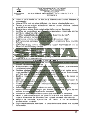 Modelo de Mejora
Continua
LÍNEA TECNOLÓGICA DEL PROGRAMA:
PRODUCCIÓNY TRANSFORMACIÓN.
RED TECNOLÓGICA:
TECNOLOGÍAS DE MANTENIMIENTO PREDICTIVO, PREVENTIVO Y
CORRECTIVO
28
 Ubicar su rol en función de los derechos y deberes constitucionales, laborales e
institucionales.
 Ubicar el SENA en la estructura del Estado y del sistema educativo Colombiano.
 Regular su comportamiento actuando con base en normas, principios y valores
universalmente reconocidos.
 Documentar su proceso de aprendizaje utilizando los recursos disponibles.
 Identificar las oportunidades que ofrecen las organizaciones relacionadas con las
actividades productivas del programa.
 Identificar las posibilidades de acceso al portafolio de servicios del SENA.
 Identificar fuentes de financiación del Estado.
 Reconocer su condición humana frente a diferentes dimensiones del ser.
 Definir propósitos, estrategias y metas a partir del reconocimiento de su condición
humana.
 Definir alternativas y acciones viables para una situación determinada con base en
información documentada y valorada.
 Identificar las competencias a desarrollar establecidas en el programa de formación
dentro de las cinco líneas tecnológicas.
 Examinar los aprendizajes previos frente al programa.
 Definir la ruta de aprendizaje a partir de los proyectos elegidos.
 Identificar los resultados de aprendizaje del programa de formación frente a los
proyectos de la ruta de aprendizaje.
8. CRITERIOS DE EVALUACION
 Realiza las actividades de aprendizaje, utilizando eficientemente la metodología, los
recursos y ambientes de aprendizaje.
 Argumenta la importancia de actuar dentro del marco de las leyes y el ordenamiento
ciudadano e institucional.
 Establece relaciones interpersonales dentro de criterios de libertad, justicia, respeto,
responsabilidad, tolerancia y solidaridad, de acuerdo con las normas de convivencia
y el rol de cada uno de los participantes en el proceso formativo.
 Establece relaciones interpersonales de acuerdo con los criterios del trabajo en
equipo.
 Utiliza con criterio técnico las tecnologías de la información y la comunicación de
acuerdo con las actividades a desarrollar.
 Identifica en el entorno nacional e internacional las oportunidades que le ofrece el
programa de formación.
 Referencia diversas fuentes de información en la realización de los trabajos.
 Emplea instrumentos y estrategias para formular propuesta de proyecto de vida
teniendo en cuenta aspectos personales y laborales.
 Presenta las evidencias de manera oportuna y de acuerdo con lo concertado.
 Explica la relación del programa de formación en el cual está matriculado con el
proyecto de formación que desarrollará para lograr los resultados de aprendizaje.
 Identifica la estructura organizacional del SENA, y los procedimientos
administrativos y formativos.
 Distingue el ambiente de aprendizaje y la metodología que se utilizará en el proceso
de formación.
 