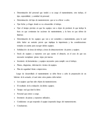  Determinación del personal que tendrá a su cargo el mantenimiento, esto incluye, el
tipo, especialidad, y cantidad de personal.
 Determinación del tipo de mantenimiento que se va a llevar a cabo.
 Fijar fecha y el lugar donde se va a desarrollar el trabajo.
 Fijar el tiempo previsto en que los equipos van a dejar de producir, lo que incluye la
hora en que comienzan las acciones de mantenimiento, y la hora en que deben de
finalizar.
 Determinación de los equipos que van a ser sometidos a mantenimiento, para lo cual
debe haber un sustento previo que implique la importancia y las consideraciones
tomadas en cuenta para escoger dichos equipos.
 Señalización de áreas de trabajo y áreas de almacenamiento de partes y equipos.
 Stock de equipos y repuestos con que cuenta el almacén, en el caso de que sea
necesario reemplazar piezas viejas por nuevas.
 Inventario de herramientas y equipos necesarios para cumplir con el trabajo.
 Planos, diagramas, información técnica de equipos.
 Plan de seguridad frente a imprevistos.
Luego de desarrollado el mantenimiento se debe llevar a cabo la preparación de un
Informe de lo actuado, el cual entre otros puntos debe incluir:
 Los equipos que han sido objeto de mantenimiento.
 El resultado de la evaluación de dichos equipos.
 Tiempo real que duró la labor.
 Personal que estuvo a cargo.
 Inventario de piezas y repuestos utilizados.
 Condiciones en que responde el equipo (reparado) luego del mantenimiento.
 Conclusiones.
 