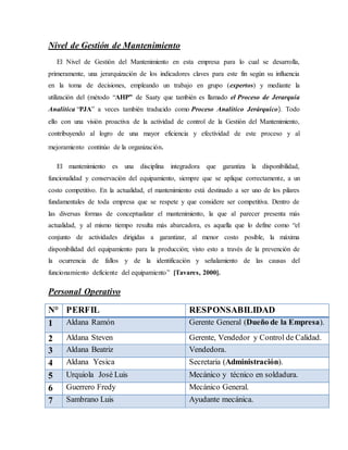 Nivel de Gestión de Mantenimiento
El Nivel de Gestión del Mantenimiento en esta empresa para lo cual se desarrolla,
primeramente, una jerarquización de los indicadores claves para este fin según su influencia
en la toma de decisiones, empleando un trabajo en grupo (expertos) y mediante la
utilización del (método “AHP” de Saaty que también es llamado el Proceso de Jerarquía
Analítica “PJA” a veces también traducido como Proceso Analítico Jerárquico). Todo
ello con una visión proactiva de la actividad de control de la Gestión del Mantenimiento,
contribuyendo al logro de una mayor eficiencia y efectividad de este proceso y al
mejoramiento continúo de la organización.
El mantenimiento es una disciplina integradora que garantiza la disponibilidad,
funcionalidad y conservación del equipamiento, siempre que se aplique correctamente, a un
costo competitivo. En la actualidad, el mantenimiento está destinado a ser uno de los pilares
fundamentales de toda empresa que se respete y que considere ser competitiva. Dentro de
las diversas formas de conceptualizar el mantenimiento, la que al parecer presenta más
actualidad, y al mismo tiempo resulta más abarcadora, es aquella que lo define como “el
conjunto de actividades dirigidas a garantizar, al menor costo posible, la máxima
disponibilidad del equipamiento para la producción; visto esto a través de la prevención de
la ocurrencia de fallos y de la identificación y señalamiento de las causas del
funcionamiento deficiente del equipamiento” [Tavares, 2000].
Personal Operativo
N° PERFIL RESPONSABILIDAD
1 Aldana Ramón Gerente General (Dueño de la Empresa).
2 Aldana Steven Gerente, Vendedor y Control de Calidad.
3 Aldana Beatriz Vendedora.
4 Aldana Yesica Secretaria (Administración).
5 Urquiola José Luis Mecánico y técnico en soldadura.
6 Guerrero Fredy Mecánico General.
7 Sambrano Luis Ayudante mecánica.
 