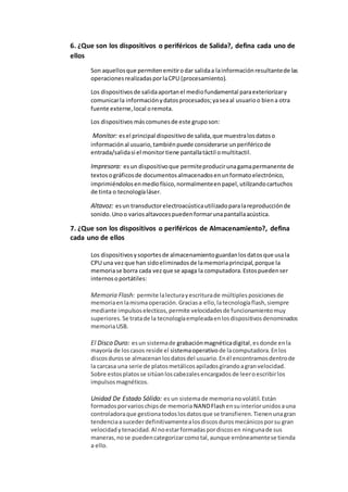 6. ¿Que son los dispositivos o periféricos de Salida?, defina cada uno de
ellos
Son aquellosque permitenemitirodar salidaa lainformaciónresultantede las
operacionesrealizadasporlaCPU (procesamiento).
Los dispositivosde salidaaportanel mediofundamental paraexteriorizary
comunicarla informaciónydatosprocesados;yaseaal usuarioo biena otra
fuente externe,local oremota.
Los dispositivos máscomunesde este gruposon:
Monitor: esel principal dispositivode salida,que muestralosdatoso
informaciónal usuario,tambiénpuede considerarse unperiféricode
entrada/salidasi el monitortiene pantallatáctil omultitactil.
Impresora: esun dispositivoque permiteproducirunagamapermanente de
textosográficosde documentosalmacenadosenunformatoelectrónico,
imprimiéndolosenmediofísico,normalmenteenpapel,utilizandocartuchos
de tinta o tecnologíaláser.
Altavoz: esun transductorelectroacústicautilizadoparalareproducciónde
sonido.Unoo variosaltavocespuedenformarunapantallaacústica.
7. ¿Que son los dispositivos o periféricos de Almacenamiento?, defina
cada uno de ellos
Los dispositivosysoportesde almacenamientoguardanlosdatosque usala
CPU una vezque han sidoeliminadosde lamemoriaprincipal,porque la
memoriase borra cada vezque se apaga la computadora.Estospuedenser
internosoportátiles:
Memoria Flash: permite lalecturayescriturade múltiples posicionesde
memoriaenlamismaoperación. Graciasa ello,latecnologíaflash,siempre
mediante impulsoselecticos,permite velocidadesde funcionamientomuy
superiores.Se tratade la tecnologíaempleadaenlosdispositivosdenominados
memoriaUSB.
El Disco Duro: esun sistemade grabaciónmagnéticadigital,esdonde enla
mayoría de loscasos reside el sistemaoperativo de lacomputadora.Enlos
discosdurosse almacenanlosdatosdel usuario.Enél encontramosdentrode
la carcasa una serie de platosmetálicosapiladosgirandoagranvelocidad.
Sobre estosplatosse sitúanloscabezalesencargadosde leeroescribirlos
impulsosmagnéticos.
Unidad De Estado Sólido: es un sistemade memorianovolátil.Están
formadosporvarioschipsde memoria NANDFlash ensuinteriorunidosauna
controladoraque gestionatodoslosdatosque se transfieren.Tienenunagran
tendenciaasucederdefinitivamentealosdiscosdurosmecánicosporsu gran
velocidadytenacidad.Al noestarformadaspordiscosen ningunade sus
maneras,nose puedencategorizarcomotal,aunque erróneamentese tienda
a ello.
 