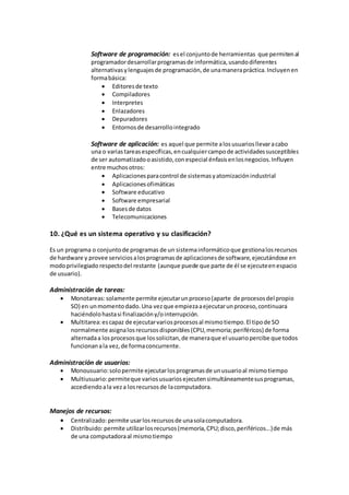 Software de programación: esel conjuntode herramientas que permitenal
programadordesarrollarprogramasde informática,usandodiferentes
alternativasylenguajesde programación,de unamanerapráctica.Incluyenen
formabásica:
 Editoresde texto
 Compiladores
 Interpretes
 Enlazadores
 Depuradores
 Entornosde desarrollointegrado
Software de aplicación: es aquel que permite alosusuariosllevaracabo
una o variastareasespecíficas,encualquiercampode actividadessusceptibles
de ser automatizadooasistido,conespecial énfasisenlosnegocios.Influyen
entre muchosotros:
 Aplicacionesparacontrol de sistemasyatomizaciónindustrial
 Aplicacionesofimáticas
 Software educativo
 Software empresarial
 Basesde datos
 Telecomunicaciones
10. ¿Qué es un sistema operativo y su clasificación?
Es un programa o conjuntode programas de un sistemainformáticoque gestionalosrecursos
de hardware y provee serviciosalosprogramasde aplicacionesde software,ejecutándose en
modoprivilegiado respectodel restante (aunque puede que parte de él se ejecuteenespacio
de usuario).
Administración de tareas:
 Monotareas:solamente permite ejecutarunproceso(aparte de procesosdel propio
SO) en unmomentodado.Una vezque empiezaaejecutarunproceso,continuara
haciéndolohastasi finalizacióny/ointerrupción.
 Multitarea:escapaz de ejecutarvariosprocesosal mismotiempo.El tipode SO
normalmente asignalosrecursosdisponibles(CPU,memoria;periféricos) de forma
alternadaa losprocesosque lossolicitan,de maneraque el usuariopercibe que todos
funcionanala vez,de formaconcurrente.
Administración de usuarios:
 Monousuario:solopermite ejecutarlosprogramasde unusuarioal mismotiempo
 Multiusuario:permiteque variosusuariosejecutensimultáneamentesusprogramas,
accediendoala veza losrecursosde lacomputadora.
Manejos de recursos:
 Centralizado:permite usarlosrecursosde unasolacomputadora.
 Distribuido:permite utilizarlosrecursos(memoria,CPU;disco,periféricos...)de más
de una computadoraal mismotiempo
 