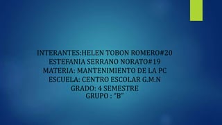 INTERANTES:HELEN TOBON ROMERO#20
ESTEFANIA SERRANO NORATO#19
MATERIA: MANTENIMIENTO DE LA PC
ESCUELA: CENTRO ESCOLAR G.M.N
GRADO: 4 SEMESTRE
GRUPO : “B”
 