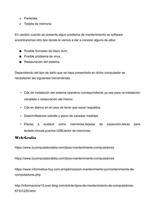 ✗ Parlantes
✗ Tarjeta de memoria
En cambio cuando se presente algun problema de mantenimiento se software
encontraremos otro tipo donde le vamos a dar a conocer alguno de ellos:
 Posible formateo de disco duro.
 Posible problema de virus.
 Restauración del sistema.
Dependiendo del tipo de daño que se haya presentado en dicho computador se
necesitaran las siguientes herramientas:
• Cds de instalación del sistema operativo correspondiente ya sea para re-instalación
completa o restauración del mismo.
• Cds en blanco en el caso de tener que sacar respaldos
• Destornilladores estrella y plano de variadas medidas
• Piezas a sustituir como memorias,tarjetas de expansión,letras para
teclado,mouse,puertos USB,lector de memorias.
Web-Grafía
https://www.tucomputadoraldia.com/tipos-mantenimiento-computadores
https://www.tucomputadoraldia.com/tipos-mantenimiento-computadores
https://www.informatica-hoy.com.ar/optimizacion-mantenimiento-pc/mantenimiento-de-
computadores.php
http://informacione13.over-blog.com/article-tipos-de-mantenimiento-de-computadoras-
87331229.html
 