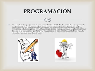  Etapa en la cual se programan de forma periódica las actividades determinadas en los planes de
mantenimiento. Los programas deben considerar los recursos logísticos, financieros y otros,
necesarios y suficientes para la ejecución de los programas correspondientes. La planificación nos
dice qué es lo que tenemos que hacer y la programación es mas especifica diciéndonos cuándo,
con quién y con qué hacer la actividad.
PROGRAMACIÓN
 