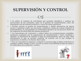  • Se refiere al conjunto de actividades que permiten identificar y analizar las
desviaciones de los resultados, tanto de la gestión de mantenimiento como del
desempeño real del sistema productivo, versus las metas operativas.
 • Permite orientar la gestión de mantenimiento y definir alternativas de mejora
técnica y optimizar costos. por otra parte, contribuye a darle un carácter sistémico al
mantenimiento, lo cual garantiza la continuidad operativa de los procesos dentro de
las exigencias de efectividad del sistema productivo.
 • Los mecanismos de evaluación y control deben ser económicamente aceptables,
oportunos, aceptados por la organización de mantenimiento y tener veracidad y
claridad. Al terminarse de elaborar el plan de mantenimiento, antes de todo, debe
determinarse lo que se necesita controlar de acuerdo con lo que indique la
experiencia, el criterio y los hechos observados.
 • Una vez conocidos los aspectos a controlar es necesario fijar si deben controlarse en
cantidad, calidad, tiempo u otros. con ello se estará en posibilidad de fijar las metas y
los indicadores de evaluación y control.
SUPERVISIÓN Y CONTROL
 