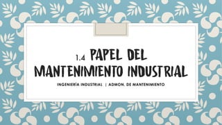 1.4 PAPEL DEL
MANTENIMIENTO INDUSTRIAL
INGENIERÍA INDUSTRIAL | ADMON. DE MANTENIMIENTO
 