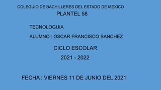 COLEGUIO DE BACHILLERES DEL ESTADO DE MEXICO
PLANTEL 58
TECNOLOGUIA
ALUMNO : OSCAR FRANCISCO SANCHEZ
CICLO ESCOLAR
2021 - 2022
FECHA : VIERNES 11 DE JUNIO DEL 2021
 