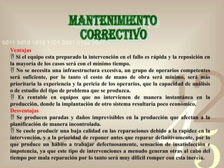 42
1
0011 0010 1010 1101 0001 0100 1011
Ventajas
 Si el equipo esta preparado la intervención en el fallo es rápida y la reposición en
la mayoría de los casos será con el mínimo tiempo.
 No se necesita una infraestructura excesiva, un grupo de operarios competentes
será suficiente, por lo tanto el costo de mano de obra será mínimo, será más
prioritaria la experiencia y la pericia de los operarios, que la capacidad de análisis
o de estudio del tipo de problema que se produzca.
 Es rentable en equipos que no intervienen de manera instantánea en la
producción, donde la implantación de otro sistema resultaría poco económico.
Desventajas
 Se producen paradas y daños imprevisibles en la producción que afectan a la
planificación de manera incontrolada.
 Se cuele producir una baja calidad en las reparaciones debido a la rapidez en la
intervención, y a la prioridad de reponer antes que reparar definitivamente, por lo
que produce un hábito a trabajar defectuosamente, sensación de insatisfacción e
impotencia, ya que este tipo de intervenciones a menudo generan otras al cabo del
tiempo por mala reparación por lo tanto será muy difícil romper con esta inercia.
 