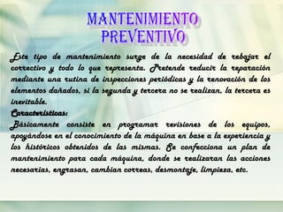 Este tipo de mantenimiento surge de la necesidad de rebajar el
correctivo y todo lo que representa. Pretende reducir la reparación
mediante una rutina de inspecciones periódicas y la renovación de los
elementos dañados, si la segunda y tercera no se realizan, la tercera es
inevitable.
Características:
Básicamente consiste en programar revisiones de los equipos,
apoyándose en el conocimiento de la máquina en base a la experiencia y
los históricos obtenidos de las mismas. Se confecciona un plan de
mantenimiento para cada máquina, donde se realizaran las acciones
necesarias, engrasan, cambian correas, desmontaje, limpieza, etc.
 