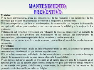 Ventajas:
 Se hace correctamente, exige un conocimiento de las máquinas y un tratamiento de los
históricos que ayudará en gran medida a controlar la maquinaria e instalaciones.
 El cuidado periódico conlleva un estudio óptimo de conservación con la que es indispensable
una aplicación eficaz para contribuir a un correcto sistema de calidad y a la mejora de los
continuos.
 Reducción del correctivo representará una reducción de costos de producción y un aumento de
la disponibilidad, esto posibilita una planificación de los trabajos del departamento de
mantenimiento, así como una previsión de los recambios o medios necesarios.
 Se concreta de mutuo acuerdo el mejor momento para realizar el paro de las instalaciones con
producción.
Desventajas:
 Representa una inversión inicial en infraestructura y mano de obra. El desarrollo de planes de
mantenimiento se debe realizar por técnicos especializados.
 Si no se hace un correcto análisis del nivel de mantenimiento preventivo, se puede sobrecargar
el costo de mantenimiento sin mejoras sustanciales en la disponibilidad.
 Los trabajos rutinarios cuando se prolongan en el tiempo produce falta de motivación en el
personal, por lo que se deberán crear sistemas imaginativos para convertir un trabajo repetitivo
en un trabajo que genere satisfacción y compromiso, la implicación de los operarios de
preventivo es indispensable para el éxito del plan.
 