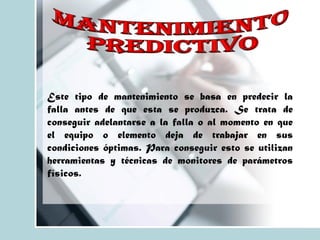 Este tipo de mantenimiento se basa en predecir la
falla antes de que esta se produzca. Se trata de
conseguir adelantarse a la falla o al momento en que
el equipo o elemento deja de trabajar en sus
condiciones óptimas. Para conseguir esto se utilizan
herramientas y técnicas de monitores de parámetros
físicos.
 