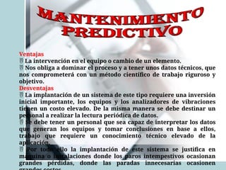 Ventajas
 La intervención en el equipo o cambio de un elemento.
 Nos obliga a dominar el proceso y a tener unos datos técnicos, que
nos comprometerá con un método científico de trabajo riguroso y
objetivo.
Desventajas
 La implantación de un sistema de este tipo requiere una inversión
inicial importante, los equipos y los analizadores de vibraciones
tienen un costo elevado. De la misma manera se debe destinar un
personal a realizar la lectura periódica de datos.
 Se debe tener un personal que sea capaz de interpretar los datos
que generan los equipos y tomar conclusiones en base a ellos,
trabajo que requiere un conocimiento técnico elevado de la
aplicación.
 Por todo ello la implantación de este sistema se justifica en
máquina o instalaciones donde los paros intempestivos ocasionan
grandes pérdidas, donde las paradas innecesarias ocasionen
 