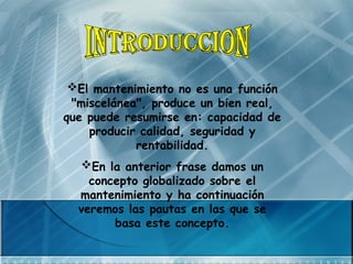 El mantenimiento no es una función
"miscelánea", produce un bien real,
que puede resumirse en: capacidad de
producir calidad, seguridad y
rentabilidad.
En la anterior frase damos un
concepto globalizado sobre el
mantenimiento y ha continuación
veremos las pautas en las que se
basa este concepto.
 