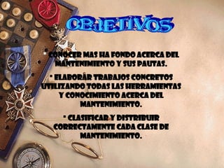  CONOCER MAS HA FONDO ACERCA DEL
MANTENIMIENTO Y SUS PAUTAS.
 ELABORAR TRABAJOS CONCRETOS
UTILIZANDO TODAS LAS HERRAMIENTAS
Y CONOCIMIENTO ACERCA DEL
MANTENIMIENTO.
 CLASIFICAR Y DISTRIBUIR
CORRECTAMENTE CADA CLASE DE
MANTENIMIENTO.
 
