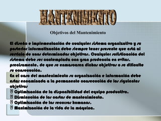 Objetivos del Mantenimiento
El diseño e implementación de cualquier sistema organizativo y su
posterior informatización debe siempre tener presente que está al
servicio de unos determinados objetivos. Cualquier sofisticación del
sistema debe ser contemplada con gran prudencia en evitar,
precisamente, de que se enmascaren dichos objetivos o se dificulte
su consecución.
En el caso del mantenimiento su organización e información debe
estar encaminada a la permanente consecución de los siguientes
objetivos
 Optimización de la disponibilidad del equipo productivo.
 Disminución de los costos de mantenimiento.
 Optimización de los recursos humanos.
 Maximización de la vida de la máquina.
 