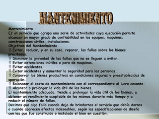Mantenimiento
Es un servicio que agrupa una serie de actividades cuya ejecución permite
alcanzar un mayor grado de confiabilidad en los equipos, maquinas,
construcciones civiles, instalaciones.
Objetivos del Mantenimiento
 Evitar, reducir, y en su caso, reparar, las fallas sobre los bienes
precitados.
 Disminuir la gravedad de las fallas que no se lleguen a evitar.
 Evitar detenciones inútiles o para de maquinas.
 Evitar accidentes.
 Evitar incidentes y aumentar la seguridad para las personas.
 Conservar los bienes productivos en condiciones seguras y preestablecidas de
operación.
 Balancear el costo de mantenimiento con el correspondiente al lucro cesante.
 Alcanzar o prolongar la vida útil de los bienes.
El mantenimiento adecuado, tiende a prolongar la vida útil de los bienes, a
obtener un rendimiento aceptable de los mismos durante más tiempo y a
reducir el número de fallas.
Decimos que algo falla cuando deja de brindarnos el servicio que debía darnos
o cuando aparecen efectos indeseables, según las especificaciones de diseño
con las que fue construido o instalado el bien en cuestión.
 
