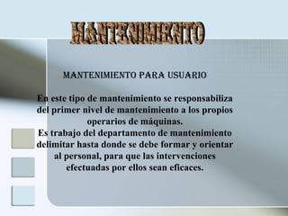 Mantenimiento para Usuario
En este tipo de mantenimiento se responsabiliza
del primer nivel de mantenimiento a los propios
operarios de máquinas.
Es trabajo del departamento de mantenimiento
delimitar hasta donde se debe formar y orientar
al personal, para que las intervenciones
efectuadas por ellos sean eficaces.
 
