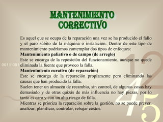 42
1
0011 0010 1010 1101 0001 0100 1011
Es aquel que se ocupa de la reparación una vez se ha producido el fallo
y el paro súbito de la máquina o instalación. Dentro de este tipo de
mantenimiento podríamos contemplar dos tipos de enfoques:
Mantenimiento paliativo o de campo (de arreglo)
Este se encarga de la reposición del funcionamiento, aunque no quede
eliminada la fuente que provoco la falla.
Mantenimiento curativo (de reparación)
Este se encarga de la reparación propiamente pero eliminando las
causas que han producido la falla.
Suelen tener un almacén de recambio, sin control, de algunas cosas hay
demasiado y de otras quizás de más influencia no hay piezas, por lo
tanto es caro y con un alto riesgo de falla.
Mientras se prioriza la reparación sobre la gestión, no se puede prever,
analizar, planificar, controlar, rebajar costos.
 