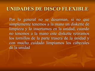 UNIDADES DE DISCO FLEXIBLE Por lo general no se desarman, si no que simplemente tenemos a la mano un diskette de limpieza y lo insertamos en la unidad, cuando no tenemos a la mano este diskette retiramos los tornillos de la parte trasera de la unidad y con mucho cuidado limpiamos los cabezales de la unidad 