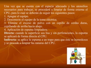 Una vez que se cuente con el espacio adecuado y los utensilios necesarios para trabajar, se procederá a limpiar de forma externa el CPU, para lo cual se deberán de seguir los siguientes pasos: 1. Apague el equipo. 2. Desconecte el equipo de la toma eléctrica. 3. Elimine el exceso de polvo con un cepillo de cerdas duras, cepillando de arriba hacia abajo. 4. Aplicación de espuma limpiadora. Directa:  cuando la superficie sea lisa y sin perforaciones, la espuma se aplicará de forma directa al CPU. Indirecta:  se aplica la espuma a un trapo para que éste se humedezca y se procede a limpiar las ranuras del CPU. 