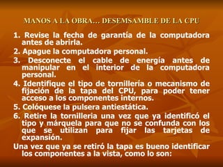 MANOS A LA OBRA… DESEMSAMBLE DE LA CPU 1. Revise la fecha de garantía de la computadora antes de abrirla. 2. Apague la computadora personal. 3. Desconecte el cable de energía antes de manipular en el interior de la computadora personal. 4. Identifique el tipo de tornillería o mecanismo de fijación de la tapa del CPU, para poder tener acceso a los componentes internos. 5. Colóquese la pulsera antiestática. 6. Retire la tornilleria una vez que ya identificó el tipo y márquela para que no se confunda con los que se utilizan para fijar las tarjetas de expansión. Una vez que ya se retiró la tapa es bueno identificar los componentes a la vista, como lo son: 