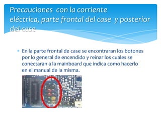 En la parte frontal de case se encontraran los botones por lo general de encendido y reinar los cuales se conectaran a la mainboard que indica como hacerlo en el manual de la misma.Precauciones con la corriente eléctrica, parte frontal del case y posterior del case