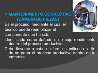 MANTENIMIENTO CORRECTIVO (CAMBIO DE PIEZAS) Es el proceso  mediante el cual el  técnico puede reemplazar el  componente que ha sido  identificado como dañado o de bajo rendimiento dentro del proceso productivo.  Debe llevarse a cabo en forma planificada  a fin de no parar el proceso productivo dentro de la empresa. 