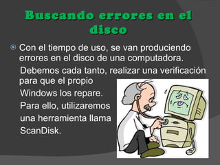 Buscando errores en el disco Con el tiempo de uso, se van produciendo errores en el disco de una computadora. Debemos cada tanto, realizar una verificación para que el propio Windows los repare. Para ello, utilizaremos  una herramienta llama  ScanDisk.  