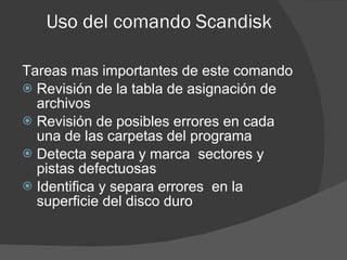 Uso del comando Scandisk Tareas mas importantes de este comando Revisión de la tabla de asignación de archivos  Revisión de posibles errores en cada una de las carpetas del programa Detecta separa y marca  sectores y pistas defectuosas Identifica y separa errores  en la superficie del disco duro  