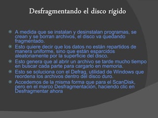 A medida que se instalan y desinstalan programas, se crean y se borran archivos, el disco va quedando fragmentado. Esto quiere decir que los datos no están repartidos de manera uniforme, sino que están esparcidos aleatoriamente por la superficie del disco. Esto genera que al abrir un archivo se tarde mucho tiempo en buscar cada parte para cargarlo en memoria. Esto se soluciona con el Defrag, utilidad de Windows que reordena los archivos dentro del disco duro. Accedemos de la misma forma que para el ScanDisk, pero en el marco Desfragmentación, haciendo clic en Desfragmentar ahora 