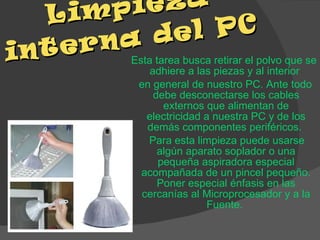 Limpieza interna del PC  Esta tarea busca retirar el polvo que se adhiere a las piezas y al interior  en general de nuestro PC. Ante todo debe desconectarse los cables externos que alimentan de electricidad a nuestra PC y de los demás componentes periféricos.  Para esta limpieza puede usarse algún aparato soplador o una pequeña aspiradora especial acompañada de un pincel pequeño. Poner especial énfasis en las cercanías al Microprocesador y a la Fuente.  