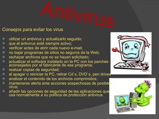 Antivirus Consejos para evitar los virus utilizar un antivirus y actualizarlo seguido;  que el antivirus esté siempre activo;  verificar antes de abrir cada nuevo e-mail;  no bajar programas de sitios no seguros de la Web;  rechazar archivos que no se hayan solicitado;  actualizar el software instalado en la PC con los parches aconsejados por el fabricante de ese programa;  realizar copias de seguridad;  al apagar o reiniciar la PC, retirar Cd`s, DVD`s, pen drives  analizar el contenido de los archivos comprimidos;  mantenerse alerta ante acciones sospechosas de posibles virus;  añadir las opciones de seguridad de las aplicaciones que usa normalmente a su política de protección antivirus.  