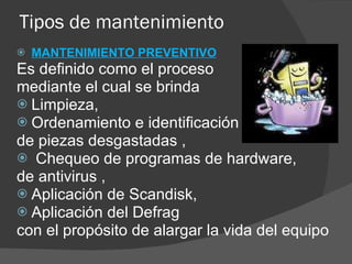 Tipos de mantenimiento MANTENIMIENTO PREVENTIVO Es definido como el proceso  mediante el cual se brinda  Limpieza,  Ordenamiento e identificación  de piezas desgastadas , Chequeo de programas de hardware,  de antivirus , Aplicación de Scandisk, Aplicación del Defrag con el propósito de alargar la vida del equipo 