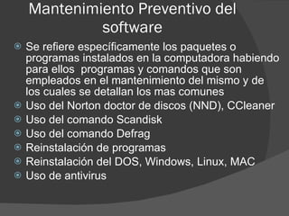 Mantenimiento Preventivo del software Se refiere específicamente los paquetes o programas instalados en la computadora habiendo para ellos  programas y comandos que son empleados en el mantenimiento del mismo y de los cuales se detallan los mas comunes Uso del Norton doctor de discos (NND), CCleaner Uso del comando Scandisk Uso del comando Defrag Reinstalación de programas Reinstalación del DOS, Windows, Linux, MAC Uso de antivirus 