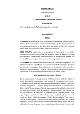 PRIMERA SEMANA
(07NOV AL 12 NOV)
I UNIDAD
EL MANTENIMIENTO DEL ORDEN PÚBLICO
Primera sesión
Introducción del curso. Aplicación de prueba de entrada.
Segunda Sesión
ORDEN
ETIMOLOGICO.- Proviene de la raíz griega Orthos que significa: “derecho, pararse
en línea recta, justo, correcto, sincero, conforme a ley, según la ley y la justicia”. De
esta raíz griega se deriva la raíz latina Orde que asigna a Orden los siguientes
significados: “concierto, regla, modo, sucesión de las cosas”.
SOCIO-CULTURAL.-Socialmente se conceptualiza el Orden como la normalidad
basada en la libertad y justicia en que vive un pueblo; surge con la génesis evolutiva
de la sociedad y tiene como base la capacidad de raciocinio del hombre y la
necesidad de un orden para la vida y desarrollo del grupo primario.
DOCTRINARIA.-Por necesidad social se requiere que Orden se institucionalice, con
tal fin los estudiosos y tratadistas, en un primer momento teorizaron las realidades
que sobre la necesidad de Orden observaron en la naturaleza y las costumbres
vivenciales (Derecho Natural y Derecho Consuetudinario), derivando su análisis y
conclusiones al establecimiento de una doctrina básicamente jurídica.
MANTENIMIENTO DEL ORDEN PÚBLICO
Desde sus orígenes la institución jurídica del Mantenimiento del Orden Público ha
tenido diversidad de concepciones, y por lo tanto, de interpretaciones. En torno a
la interpretación de estos principios se ha desarrollado en la doctrina jurídica dos
corrientes divergentes: La primera dio lugar a la denominada “Teoría Clásica del
Orden Público” Desarrollada en Francia, cuya idea central señalaba la existencia de
una discrepancia jurídica entre las normas del “Derecho público” que interesa más
a la sociedad que a los individuos, en contraposición al “Derecho privado” cuyas
leyes otorgan mayor primacía a los individuos que a la sociedad, de esa manera la
noción del Orden público se equipara a la de “Derecho público”, por tener el
carácter de ley suprema y constitutiva del orden jurídico que rige a una sociedad
organizada. En razón a esta noción las leyes se imponen sobre el interés individual,
cuidando con mayor énfasis el interés social. La segunda corriente divergente a la
 