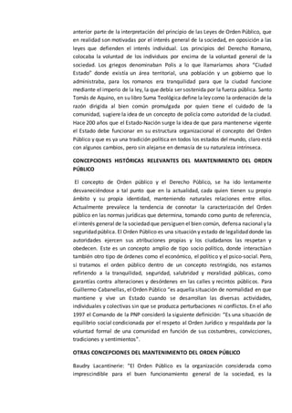 anterior parte de la interpretación del principio de las Leyes de Orden Público, que
en realidad son motivadas por el interés general de la sociedad, en oposición a las
leyes que defienden el interés individual. Los principios del Derecho Romano,
colocaba la voluntad de los individuos por encima de la voluntad general de la
sociedad. Los griegos denominaban Polis a lo que llamaríamos ahora “Ciudad
Estado” donde existía un área territorial, una población y un gobierno que lo
administraba, para los romanos era tranquilidad para que la ciudad funcione
mediante el imperio de la ley, la que debía ser sostenida por la fuerza pública. Santo
Tomás de Aquino, en su libro Suma Teológica define la ley como la ordenación de la
razón dirigida al bien común promulgada por quien tiene el cuidado de la
comunidad, sugiere la idea de un concepto de policía como autoridad de la ciudad.
Hace 200 años que el Estado-Nación surge la idea de que para mantenerse vigente
el Estado debe funcionar en su estructura organizacional el concepto del Orden
Público y que es ya una tradición política en todos los estados del mundo, claro está
con algunos cambios, pero sin alejarse en demasía de su naturaleza intrínseca.
CONCEPCIONES HISTÓRICAS RELEVANTES DEL MANTENIMIENTO DEL ORDEN
PÚBLICO
El concepto de Orden público y el Derecho Público, se ha ido lentamente
desvaneciéndose a tal punto que en la actualidad, cada quien tienen su propio
ámbito y su propia identidad, manteniendo naturales relaciones entre ellos.
Actualmente prevalece la tendencia de connotar la caracterización del Orden
público en las normas jurídicas que determina, tomando como punto de referencia,
el interés general de la sociedad que persiguen el bien común, defensa nacional y la
seguridad pública. El Orden Público es una situación y estado de legalidad donde las
autoridades ejercen sus atribuciones propias y los ciudadanos las respetan y
obedecen. Este es un concepto amplio de tipo socio político, donde interactúan
también otro tipo de órdenes como el económico, el político y el psico-social. Pero,
si tratamos el orden público dentro de un concepto restringido, nos estamos
refiriendo a la tranquilidad, seguridad, salubridad y moralidad públicas, como
garantías contra alteraciones y desórdenes en las calles y recintos públicos. Para
Guillermo Cabanellas, el Orden Público “es aquella situación de normalidad en que
mantiene y vive un Estado cuando se desarrollan las diversas actividades,
individuales y colectivas sin que se produzca perturbaciones ni conflictos. En el año
1997 el Comando de la PNP consideró la siguiente definición: “Es una situación de
equilibrio social condicionada por el respeto al Orden Jurídico y respaldada por la
voluntad formal de una comunidad en función de sus costumbres, convicciones,
tradiciones y sentimientos”.
OTRAS CONCEPCIONES DEL MANTENIMIENTO DEL ORDEN PÚBLICO
Baudry Lacantinerie: “El Orden Público es la organización considerada como
imprescindible para el buen funcionamiento general de la sociedad, es la
 