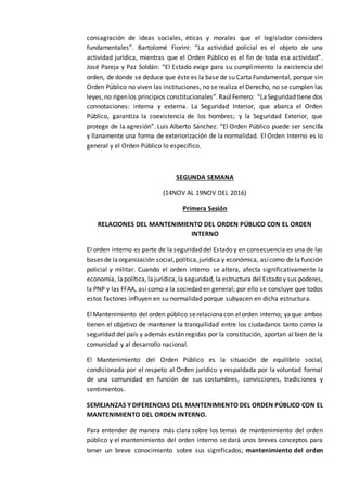 consagración de ideas sociales, éticas y morales que el legislador considera
fundamentales”. Bartolomé Fiorini: “La actividad policial es el objeto de una
actividad jurídica, mientras que el Orden Público es el fin de toda esa actividad”.
José Pareja y Paz Soldán: “El Estado exige para su cumplimiento la existencia del
orden, de donde se deduce que éste es la base de su Carta Fundamental, porque sin
Orden Público no viven las instituciones, no se realiza el Derecho, no se cumplen las
leyes,no rigenlos principios constitucionales”.RaúlFerrero: “LaSeguridad tiene dos
connotaciones: interna y externa. La Seguridad Interior, que abarca el Orden
Público, garantiza la coexistencia de los hombres; y la Seguridad Exterior, que
protege de la agresión”. Luis Alberto Sánchez: “El Orden Público puede ser sencilla
y llanamente una forma de exteriorización de la normalidad. El Orden Interno es lo
general y el Orden Público lo específico.
SEGUNDA SEMANA
(14NOV AL 19NOV DEL 2016)
Primera Sesión
RELACIONES DEL MANTENIMIENTO DEL ORDEN PÚBLICO CON EL ORDEN
INTERNO
El orden interno es parte de la seguridad del Estado y en consecuencia es una de las
bases de laorganización social,política,jurídica y económica, asícomo de la función
policial y militar. Cuando el orden interno se altera, afecta significativamente la
economía, lapolítica, lajurídica, la seguridad, la estructura del Estado y sus poderes,
la PNP y las FFAA, así como a la sociedad en general; por ello se concluye que todos
estos factores influyen en su normalidad porque subyacen en dicha estructura.
ElMantenimiento del orden público serelacionacon elorden interno; yaque ambos
tienen el objetivo de mantener la tranquilidad entre los ciudadanos tanto como la
seguridad del país y además están regidas por la constitución, aportan al bien de la
comunidad y al desarrollo nacional.
El Mantenimiento del Orden Público es la situación de equilibrio social,
condicionada por el respeto al Orden jurídico y respaldada por la voluntad formal
de una comunidad en función de sus costumbres, convicciones, tradiciones y
sentimientos.
SEMEJANZAS Y DIFERENCIAS DEL MANTENIMIENTO DEL ORDEN PÚBLICO CON EL
MANTENIMIENTO DEL ORDEN INTERNO.
Para entender de manera más clara sobre los temas de mantenimiento del orden
público y el mantenimiento del orden interno se dará unos breves conceptos para
tener un breve conocimiento sobre sus significados; mantenimiento del orden
 