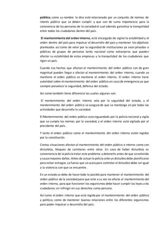 público, como su nombre lo dice está relacionado por un conjunto de normas de
interés público que se deben cumplir y que son de suma importancia para la
convivencia de las personas de la sociedad el cual además garantiza la tranquilidad
entre todos los ciudadanos dentro del país.
El mantenimiento del orden interno, está encargado de vigilar la estabilidad y el
orden dentro del país para impulsar el desarrollo del país y mantener los objetivos
planteados así como de velar por la seguridad de instituciones ya sean privadas o
públicas de grupos de personas tanto nacional como extranjeros que pueden
afectar su estabilidad de estas empresas y la tranquilidad de los ciudadanos que
rigen un país.
Cuando Los hechos que afectan al mantenimiento del orden público son de gran
magnitud pueden llegar a afectar al mantenimiento del orden interno; cuando se
mantiene el orden público se mantiene el orden interno. El orden interno tiene
autoridad sobre el mantenimiento del orden público en caso de emergencia ya que
siempre prevalece la seguridad, defensa del estado.
Así como también tiene diferencia las cuales algunas son:
El mantenimiento del orden interno vela por la seguridad del estado, y el
mantenimiento del orden público se asegura de que se mantenga en pie todas las
actividades que desarrolla la sociedad.
El Mantenimiento del orden público esta reguardado por la policía nacional y vigila
que se cumpla las normas por la sociedad, y el orden interno está vigilado por el
presidente del país.
Y tanto el orden público como el mantenimiento del orden interno están regidos
por la constitución.
Ciertas situaciones afectan al mantenimiento del orden público e interno como son
disturbios, bloqueo de carreteras entre otros .En caso de haber disturbios es
conveniencia de lapolicíatratar este problema y detenerlo antes de que seextienda
y causemayores daños. Antes de actuar lapolicía ante un disturbio debe planificarse
para evitar estragos.Lafuerza que seusarapara controlar el disturbio debe ser igual
a la violencia con que se encuentre.
En un estado se debe de hacer todo lo posible para mantener el mantenimiento del
orden público de la sociedad para que este a su vez no afecte al mantenimiento del
orden interno, para que funcionen los organismos debe hacer cumplir las leyes a los
ciudadanos sin infringir en sus derechos como persona.
Así como el orden interno que está regida por el mantenimiento del orden público
y político; como de mantener buenas relaciones entre los diferentes organismos
para poder impulsar a desarrollo del país.
 