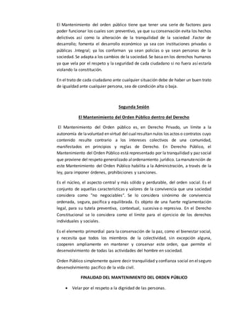 El Mantenimiento del orden público tiene que tener una serie de factores para
poder funcionar los cuales son: preventivo, ya que su conservación evita los hechos
delictivos así como la alteración de la tranquilidad de la sociedad .Factor de
desarrollo; fomenta el desarrollo económico ya sea con instituciones privadas o
públicas .Integral; ya los conforman ya sean policías o ya sean personas de la
sociedad. Se adapta a los cambios de la sociedad. Se basa en los derechos humanos
ya que vela por el respeto y la seguridad de cada ciudadano si no fuera así estaría
violando la constitución.
En el trato de cada ciudadano ante cualquier situación debe de haber un buen trato
de igualdad ante cualquier persona, sea de condición alta o baja.
Segunda Sesión
El Mantenimiento del Orden Público dentro del Derecho
El Mantenimiento del Orden público es, en Derecho Privado, un límite a la
autonomía de lavoluntad en virtud del cualresultan nulos los actos o contratos cuyo
contenido resulte contrario a los intereses colectivos de una comunidad,
manifestados en principios y reglas de Derecho. En Derecho Público, el
Mantenimiento del Orden Público está representado por la tranquilidad y paz social
que proviene del respeto generalizado alordenamiento jurídico. Lamanutención de
este Mantenimiento del Orden Público habilita a la Administración, a través de la
ley, para imponer órdenes, prohibiciones y sanciones.
Es el núcleo, el aspecto central y más sólido y perdurable, del orden social. Es el
conjunto de aquellas características y valores de la convivencia que una sociedad
considera como "no negociables". Se lo considera sinónimo de convivencia
ordenada, segura, pacífica y equilibrada. Es objeto de una fuerte reglamentación
legal, para su tutela preventiva, contextual, sucesiva o represiva. En el Derecho
Constitucional se lo considera como el límite para el ejercicio de los derechos
individuales y sociales.
Es el elemento primordial para la conservación de la paz, como el bienestar social,
y necesita que todos los miembros de la colectividad, sin excepción alguna,
cooperen ampliamente en mantener y conservar este orden, que permite el
desenvolvimiento de todas las actividades del hombre en sociedad.
Orden Público simplemente quiere decir tranquilidad y confianza social en elseguro
desenvolvimiento pacifico de la vida civil.
FINALIDAD DEL MANTENIMIENTO DEL ORDEN PÚBLICO
 Velar por el respeto a la dignidad de las personas.
 