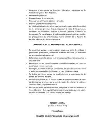  Garantizar el ejercicio de los derechos y libertades, reconocidas por la
Constitución y leyes de la República.
 Mantener la paz social.
 Proteger la vida de las personas.
 Preservar los patrimonios públicos y privados.
 Prevenir y combatir la delincuencia.
En si la finalidad del orden público garantizar el respeto sobre la dignidad
de las personas, preservar la paz, reguardar la vidas de las personas,
mantener los patrimonios públicos y privados, prevenir y combatir la
inseguridad. Así como la salud de cada ciudadano por ejemplo prevenirlos
de propagaciones de enfermedades. Como también de la higiene de
establecimientos de consumo de comida.
CARACTERÍSTICAS DEL MANTENIMIENTO DEL ORDEN PÚBLICO
 Es preventivo, porque su conservación exige, una serie de medidas y
previsiones, que evitaran, la comisión de hechos delictivos y la alteración
de la tranquilidad y la paz social.
 Es factor de desarrollo, porque es favorable para el desarrollo económico y
social del país.
 Permanente, es una situación de paz y tranquilidad que el estado garantiza
y promueve en todo momento.
 Es integral, es una situación que compromete a la policía nacional así como
a las instituciones político jurídicas y a la colectividad en general.
 Su ámbito es interno porque su establecimiento y preservación se da
dentro del territorio nacional.
 Es adaptativo, porque no es rígido y está en relación dinámica con factores
cambiantes que provienen de la sociedad y aún del exterior; lo contrario
atentaría contra su propia existencia.
 Está basado en los derechos humanos, porque de lo contrario sería anti o
inconstitucional y daría lugar asituaciones antihumanas de aparente orden,
es decir no conforme a las cosas y valores que protege.
TERCERA SEMANA
(21NOV AL 26NOV 2016)
Primera Sesión
CONCEPTO DEL MANTENIMIENTO DEL ORDEN PÚBLICO
 
